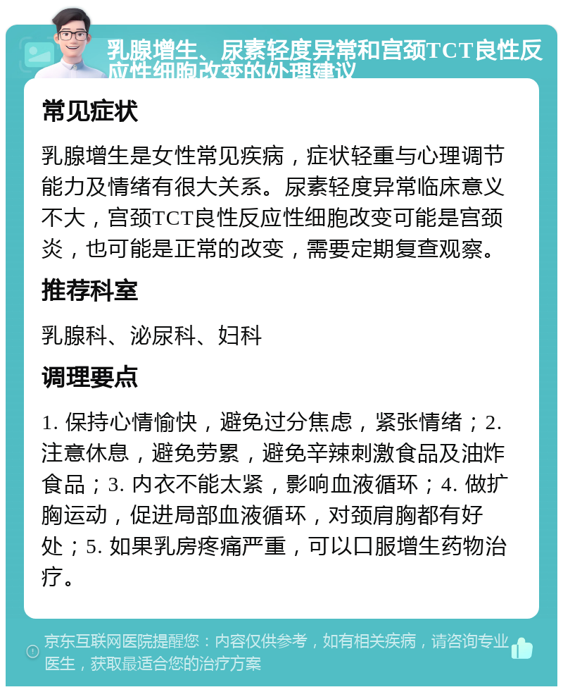 乳腺增生、尿素轻度异常和宫颈TCT良性反应性细胞改变的处理建议 常见症状 乳腺增生是女性常见疾病，症状轻重与心理调节能力及情绪有很大关系。尿素轻度异常临床意义不大，宫颈TCT良性反应性细胞改变可能是宫颈炎，也可能是正常的改变，需要定期复查观察。 推荐科室 乳腺科、泌尿科、妇科 调理要点 1. 保持心情愉快，避免过分焦虑，紧张情绪；2. 注意休息，避免劳累，避免辛辣刺激食品及油炸食品；3. 内衣不能太紧，影响血液循环；4. 做扩胸运动，促进局部血液循环，对颈肩胸都有好处；5. 如果乳房疼痛严重，可以口服增生药物治疗。