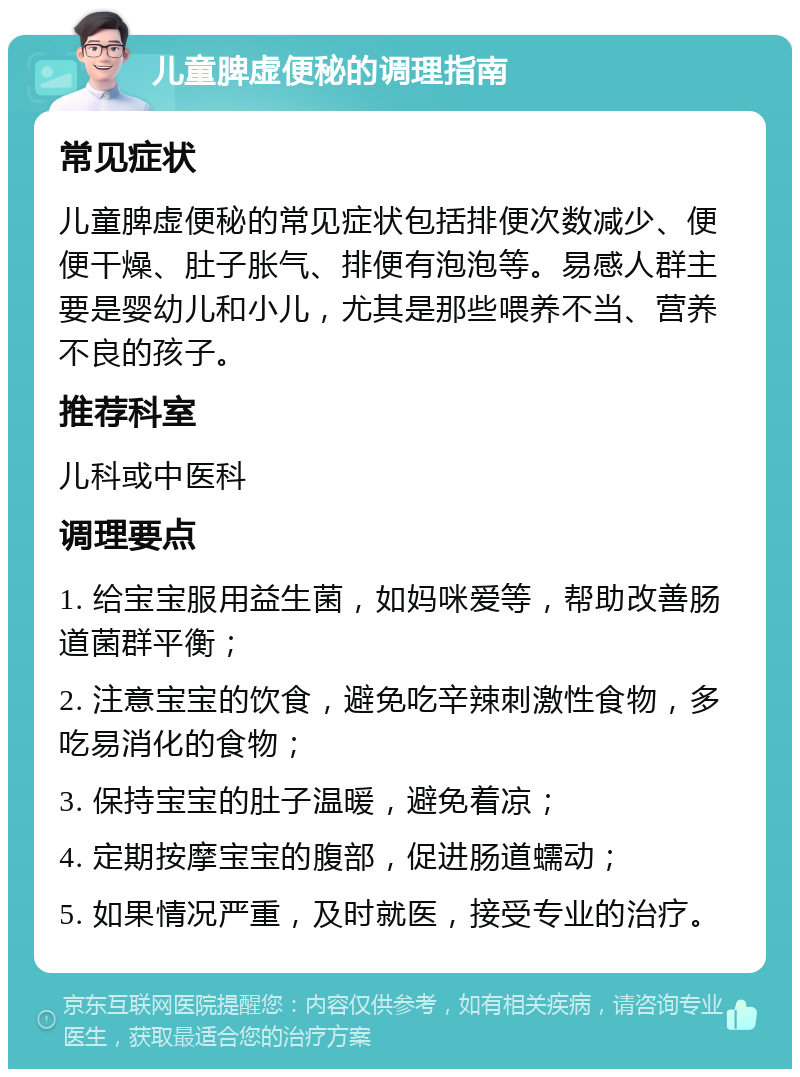 儿童脾虚便秘的调理指南 常见症状 儿童脾虚便秘的常见症状包括排便次数减少、便便干燥、肚子胀气、排便有泡泡等。易感人群主要是婴幼儿和小儿，尤其是那些喂养不当、营养不良的孩子。 推荐科室 儿科或中医科 调理要点 1. 给宝宝服用益生菌，如妈咪爱等，帮助改善肠道菌群平衡； 2. 注意宝宝的饮食，避免吃辛辣刺激性食物，多吃易消化的食物； 3. 保持宝宝的肚子温暖，避免着凉； 4. 定期按摩宝宝的腹部，促进肠道蠕动； 5. 如果情况严重，及时就医，接受专业的治疗。