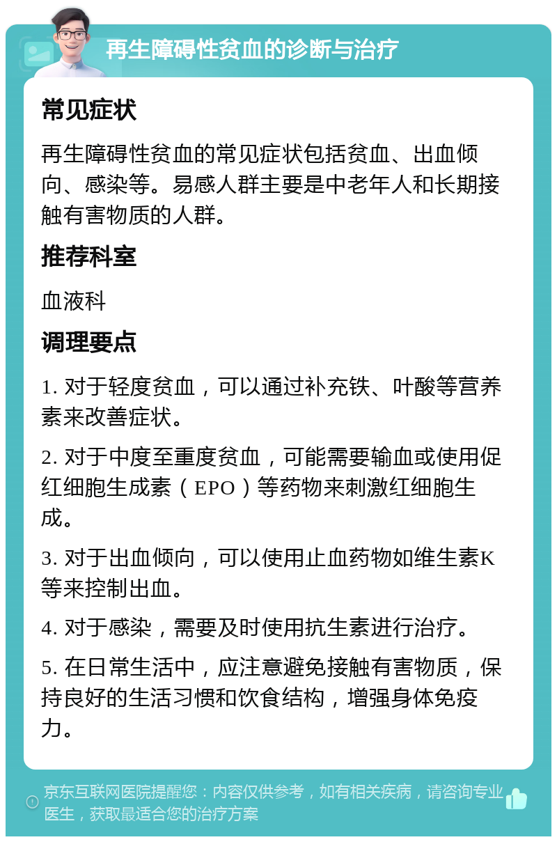 再生障碍性贫血的诊断与治疗 常见症状 再生障碍性贫血的常见症状包括贫血、出血倾向、感染等。易感人群主要是中老年人和长期接触有害物质的人群。 推荐科室 血液科 调理要点 1. 对于轻度贫血，可以通过补充铁、叶酸等营养素来改善症状。 2. 对于中度至重度贫血，可能需要输血或使用促红细胞生成素（EPO）等药物来刺激红细胞生成。 3. 对于出血倾向，可以使用止血药物如维生素K等来控制出血。 4. 对于感染，需要及时使用抗生素进行治疗。 5. 在日常生活中，应注意避免接触有害物质，保持良好的生活习惯和饮食结构，增强身体免疫力。