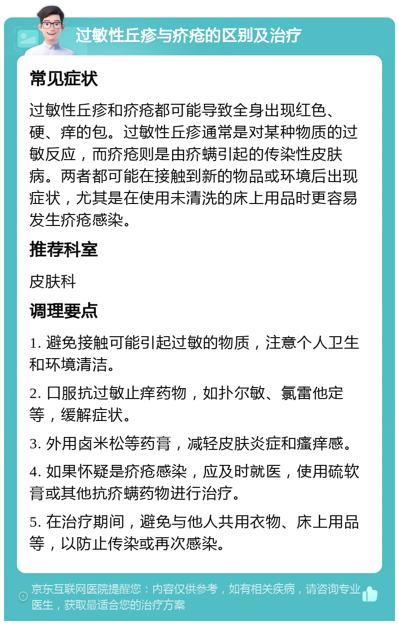 过敏性丘疹与疥疮的区别及治疗 常见症状 过敏性丘疹和疥疮都可能导致全身出现红色、硬、痒的包。过敏性丘疹通常是对某种物质的过敏反应，而疥疮则是由疥螨引起的传染性皮肤病。两者都可能在接触到新的物品或环境后出现症状，尤其是在使用未清洗的床上用品时更容易发生疥疮感染。 推荐科室 皮肤科 调理要点 1. 避免接触可能引起过敏的物质，注意个人卫生和环境清洁。 2. 口服抗过敏止痒药物，如扑尔敏、氯雷他定等，缓解症状。 3. 外用卤米松等药膏，减轻皮肤炎症和瘙痒感。 4. 如果怀疑是疥疮感染，应及时就医，使用硫软膏或其他抗疥螨药物进行治疗。 5. 在治疗期间，避免与他人共用衣物、床上用品等，以防止传染或再次感染。