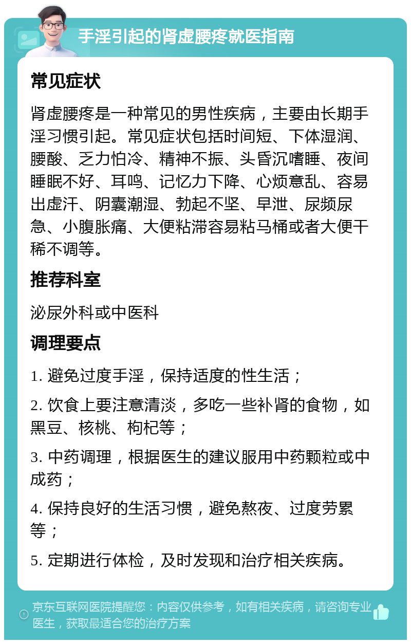 手淫引起的肾虚腰疼就医指南 常见症状 肾虚腰疼是一种常见的男性疾病，主要由长期手淫习惯引起。常见症状包括时间短、下体湿润、腰酸、乏力怕冷、精神不振、头昏沉嗜睡、夜间睡眠不好、耳鸣、记忆力下降、心烦意乱、容易出虚汗、阴囊潮湿、勃起不坚、早泄、尿频尿急、小腹胀痛、大便粘滞容易粘马桶或者大便干稀不调等。 推荐科室 泌尿外科或中医科 调理要点 1. 避免过度手淫，保持适度的性生活； 2. 饮食上要注意清淡，多吃一些补肾的食物，如黑豆、核桃、枸杞等； 3. 中药调理，根据医生的建议服用中药颗粒或中成药； 4. 保持良好的生活习惯，避免熬夜、过度劳累等； 5. 定期进行体检，及时发现和治疗相关疾病。