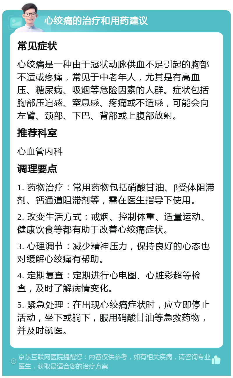 心绞痛的治疗和用药建议 常见症状 心绞痛是一种由于冠状动脉供血不足引起的胸部不适或疼痛，常见于中老年人，尤其是有高血压、糖尿病、吸烟等危险因素的人群。症状包括胸部压迫感、窒息感、疼痛或不适感，可能会向左臂、颈部、下巴、背部或上腹部放射。 推荐科室 心血管内科 调理要点 1. 药物治疗：常用药物包括硝酸甘油、β受体阻滞剂、钙通道阻滞剂等，需在医生指导下使用。 2. 改变生活方式：戒烟、控制体重、适量运动、健康饮食等都有助于改善心绞痛症状。 3. 心理调节：减少精神压力，保持良好的心态也对缓解心绞痛有帮助。 4. 定期复查：定期进行心电图、心脏彩超等检查，及时了解病情变化。 5. 紧急处理：在出现心绞痛症状时，应立即停止活动，坐下或躺下，服用硝酸甘油等急救药物，并及时就医。