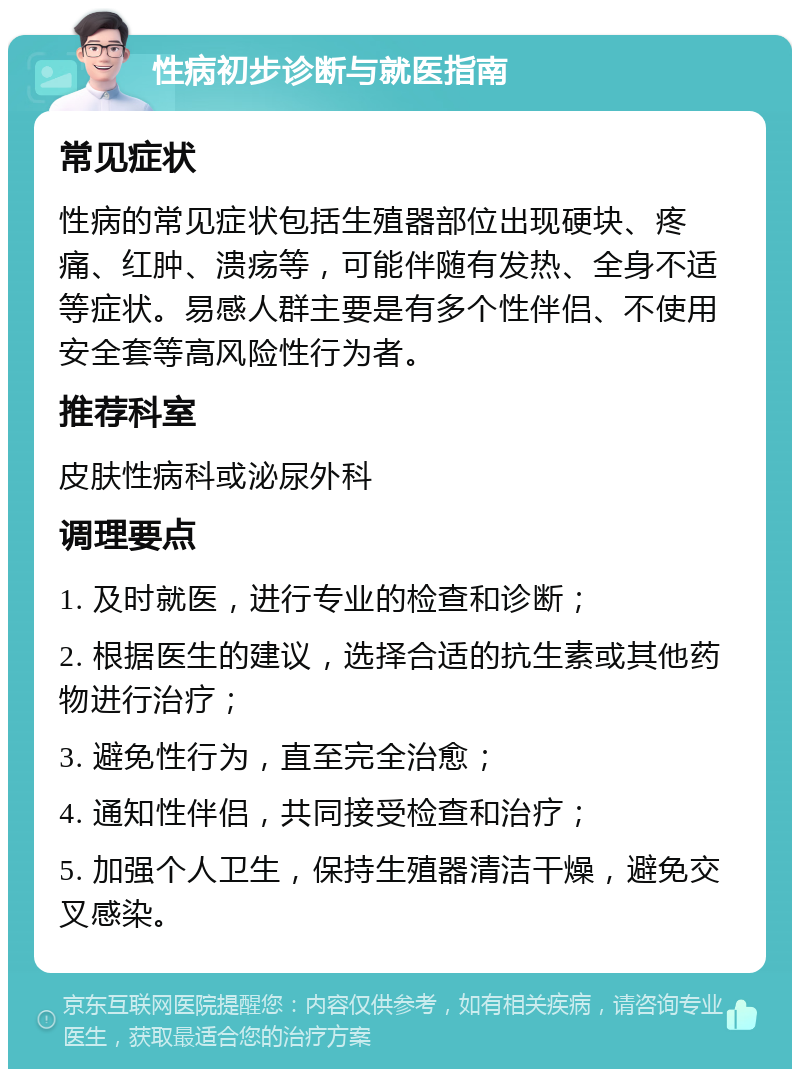 性病初步诊断与就医指南 常见症状 性病的常见症状包括生殖器部位出现硬块、疼痛、红肿、溃疡等，可能伴随有发热、全身不适等症状。易感人群主要是有多个性伴侣、不使用安全套等高风险性行为者。 推荐科室 皮肤性病科或泌尿外科 调理要点 1. 及时就医，进行专业的检查和诊断； 2. 根据医生的建议，选择合适的抗生素或其他药物进行治疗； 3. 避免性行为，直至完全治愈； 4. 通知性伴侣，共同接受检查和治疗； 5. 加强个人卫生，保持生殖器清洁干燥，避免交叉感染。