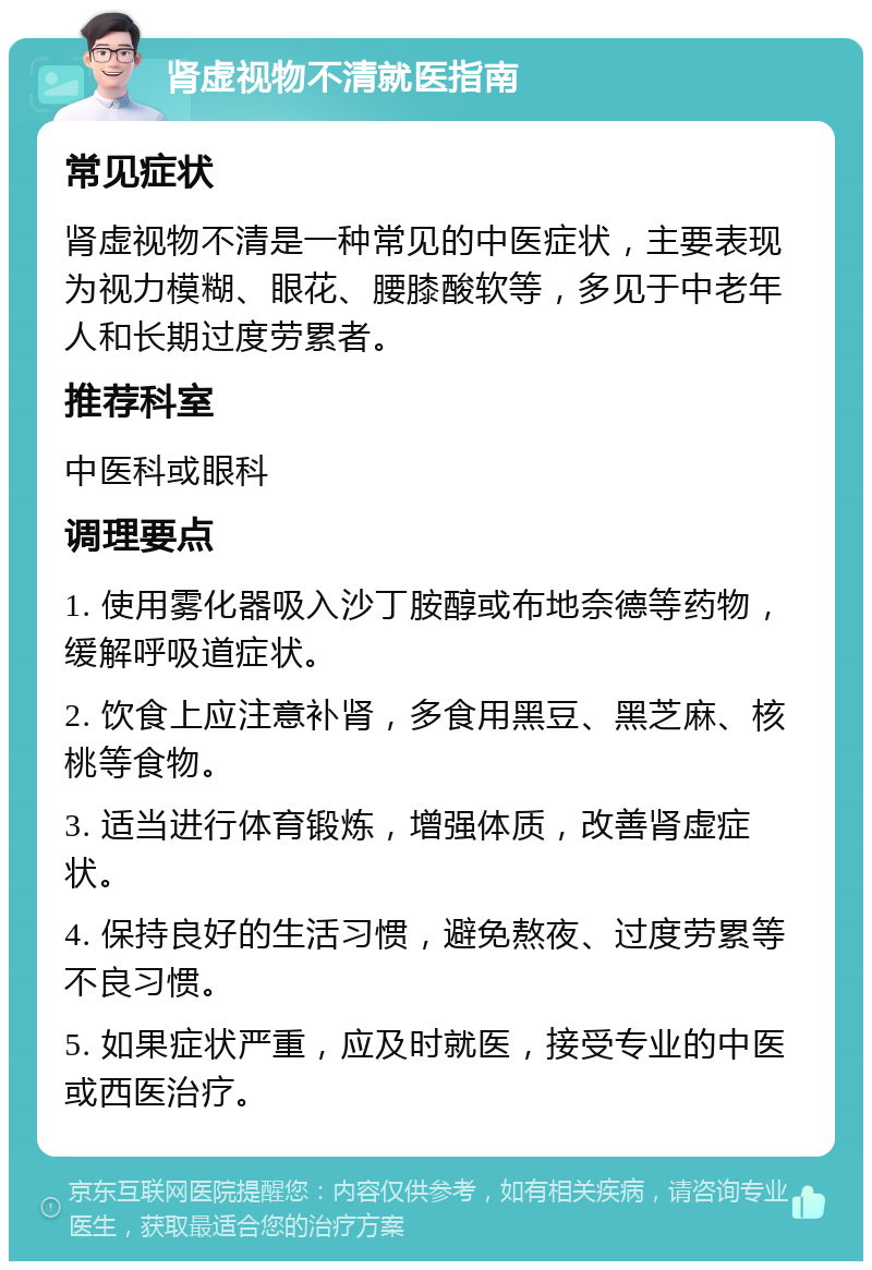 肾虚视物不清就医指南 常见症状 肾虚视物不清是一种常见的中医症状，主要表现为视力模糊、眼花、腰膝酸软等，多见于中老年人和长期过度劳累者。 推荐科室 中医科或眼科 调理要点 1. 使用雾化器吸入沙丁胺醇或布地奈德等药物，缓解呼吸道症状。 2. 饮食上应注意补肾，多食用黑豆、黑芝麻、核桃等食物。 3. 适当进行体育锻炼，增强体质，改善肾虚症状。 4. 保持良好的生活习惯，避免熬夜、过度劳累等不良习惯。 5. 如果症状严重，应及时就医，接受专业的中医或西医治疗。