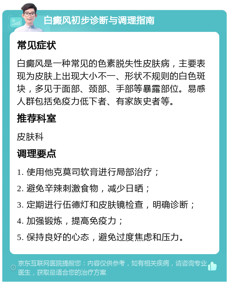 白癜风初步诊断与调理指南 常见症状 白癜风是一种常见的色素脱失性皮肤病，主要表现为皮肤上出现大小不一、形状不规则的白色斑块，多见于面部、颈部、手部等暴露部位。易感人群包括免疫力低下者、有家族史者等。 推荐科室 皮肤科 调理要点 1. 使用他克莫司软膏进行局部治疗； 2. 避免辛辣刺激食物，减少日晒； 3. 定期进行伍德灯和皮肤镜检查，明确诊断； 4. 加强锻炼，提高免疫力； 5. 保持良好的心态，避免过度焦虑和压力。