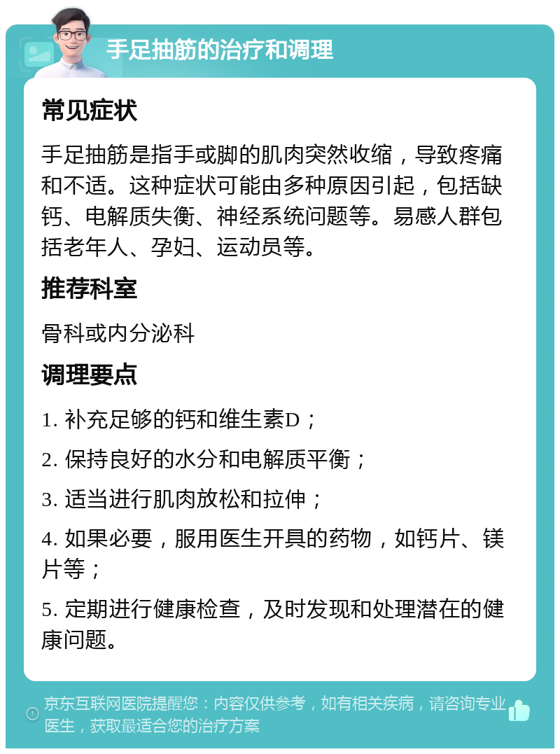 手足抽筋的治疗和调理 常见症状 手足抽筋是指手或脚的肌肉突然收缩，导致疼痛和不适。这种症状可能由多种原因引起，包括缺钙、电解质失衡、神经系统问题等。易感人群包括老年人、孕妇、运动员等。 推荐科室 骨科或内分泌科 调理要点 1. 补充足够的钙和维生素D； 2. 保持良好的水分和电解质平衡； 3. 适当进行肌肉放松和拉伸； 4. 如果必要，服用医生开具的药物，如钙片、镁片等； 5. 定期进行健康检查，及时发现和处理潜在的健康问题。