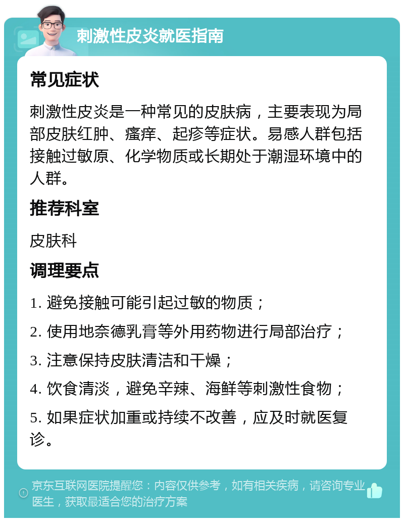 刺激性皮炎就医指南 常见症状 刺激性皮炎是一种常见的皮肤病，主要表现为局部皮肤红肿、瘙痒、起疹等症状。易感人群包括接触过敏原、化学物质或长期处于潮湿环境中的人群。 推荐科室 皮肤科 调理要点 1. 避免接触可能引起过敏的物质； 2. 使用地奈德乳膏等外用药物进行局部治疗； 3. 注意保持皮肤清洁和干燥； 4. 饮食清淡，避免辛辣、海鲜等刺激性食物； 5. 如果症状加重或持续不改善，应及时就医复诊。