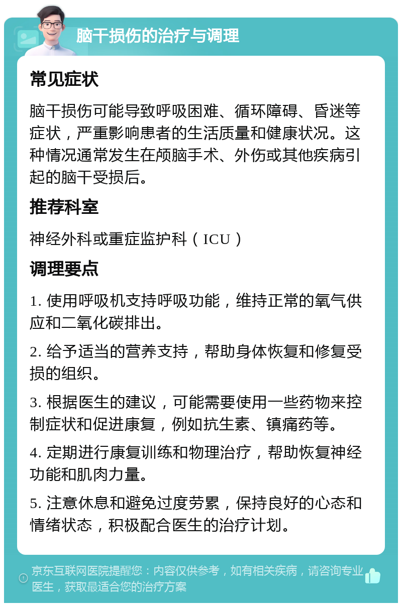 脑干损伤的治疗与调理 常见症状 脑干损伤可能导致呼吸困难、循环障碍、昏迷等症状，严重影响患者的生活质量和健康状况。这种情况通常发生在颅脑手术、外伤或其他疾病引起的脑干受损后。 推荐科室 神经外科或重症监护科（ICU） 调理要点 1. 使用呼吸机支持呼吸功能，维持正常的氧气供应和二氧化碳排出。 2. 给予适当的营养支持，帮助身体恢复和修复受损的组织。 3. 根据医生的建议，可能需要使用一些药物来控制症状和促进康复，例如抗生素、镇痛药等。 4. 定期进行康复训练和物理治疗，帮助恢复神经功能和肌肉力量。 5. 注意休息和避免过度劳累，保持良好的心态和情绪状态，积极配合医生的治疗计划。