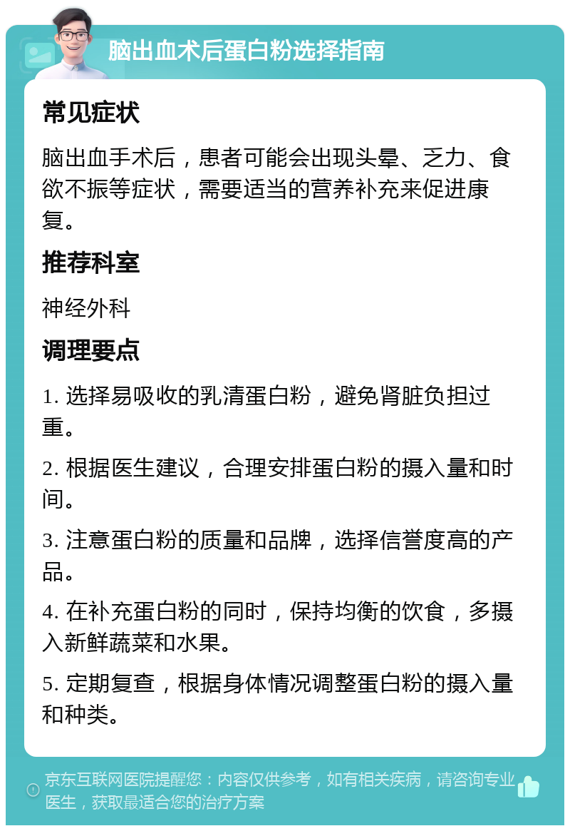 脑出血术后蛋白粉选择指南 常见症状 脑出血手术后，患者可能会出现头晕、乏力、食欲不振等症状，需要适当的营养补充来促进康复。 推荐科室 神经外科 调理要点 1. 选择易吸收的乳清蛋白粉，避免肾脏负担过重。 2. 根据医生建议，合理安排蛋白粉的摄入量和时间。 3. 注意蛋白粉的质量和品牌，选择信誉度高的产品。 4. 在补充蛋白粉的同时，保持均衡的饮食，多摄入新鲜蔬菜和水果。 5. 定期复查，根据身体情况调整蛋白粉的摄入量和种类。