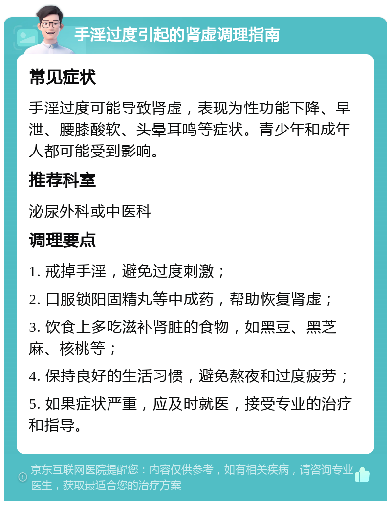 手淫过度引起的肾虚调理指南 常见症状 手淫过度可能导致肾虚，表现为性功能下降、早泄、腰膝酸软、头晕耳鸣等症状。青少年和成年人都可能受到影响。 推荐科室 泌尿外科或中医科 调理要点 1. 戒掉手淫，避免过度刺激； 2. 口服锁阳固精丸等中成药，帮助恢复肾虚； 3. 饮食上多吃滋补肾脏的食物，如黑豆、黑芝麻、核桃等； 4. 保持良好的生活习惯，避免熬夜和过度疲劳； 5. 如果症状严重，应及时就医，接受专业的治疗和指导。