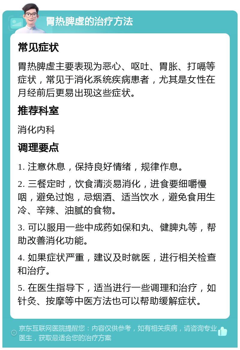 胃热脾虚的治疗方法 常见症状 胃热脾虚主要表现为恶心、呕吐、胃胀、打嗝等症状，常见于消化系统疾病患者，尤其是女性在月经前后更易出现这些症状。 推荐科室 消化内科 调理要点 1. 注意休息，保持良好情绪，规律作息。 2. 三餐定时，饮食清淡易消化，进食要细嚼慢咽，避免过饱，忌烟酒、适当饮水，避免食用生冷、辛辣、油腻的食物。 3. 可以服用一些中成药如保和丸、健脾丸等，帮助改善消化功能。 4. 如果症状严重，建议及时就医，进行相关检查和治疗。 5. 在医生指导下，适当进行一些调理和治疗，如针灸、按摩等中医方法也可以帮助缓解症状。