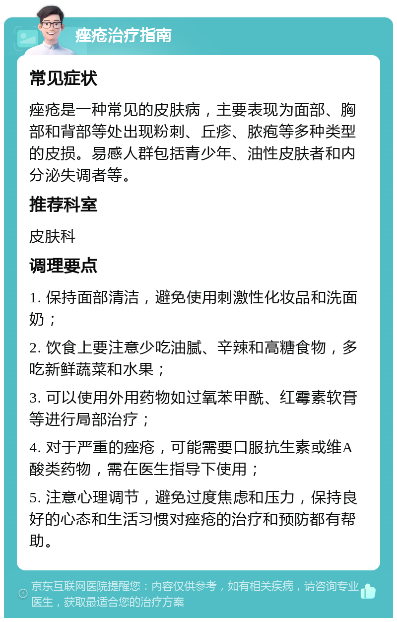 痤疮治疗指南 常见症状 痤疮是一种常见的皮肤病，主要表现为面部、胸部和背部等处出现粉刺、丘疹、脓疱等多种类型的皮损。易感人群包括青少年、油性皮肤者和内分泌失调者等。 推荐科室 皮肤科 调理要点 1. 保持面部清洁，避免使用刺激性化妆品和洗面奶； 2. 饮食上要注意少吃油腻、辛辣和高糖食物，多吃新鲜蔬菜和水果； 3. 可以使用外用药物如过氧苯甲酰、红霉素软膏等进行局部治疗； 4. 对于严重的痤疮，可能需要口服抗生素或维A酸类药物，需在医生指导下使用； 5. 注意心理调节，避免过度焦虑和压力，保持良好的心态和生活习惯对痤疮的治疗和预防都有帮助。