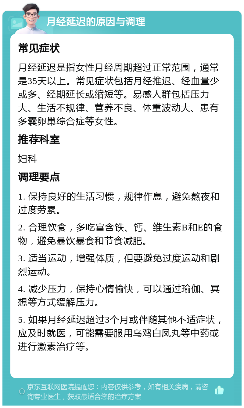 月经延迟的原因与调理 常见症状 月经延迟是指女性月经周期超过正常范围，通常是35天以上。常见症状包括月经推迟、经血量少或多、经期延长或缩短等。易感人群包括压力大、生活不规律、营养不良、体重波动大、患有多囊卵巢综合症等女性。 推荐科室 妇科 调理要点 1. 保持良好的生活习惯，规律作息，避免熬夜和过度劳累。 2. 合理饮食，多吃富含铁、钙、维生素B和E的食物，避免暴饮暴食和节食减肥。 3. 适当运动，增强体质，但要避免过度运动和剧烈运动。 4. 减少压力，保持心情愉快，可以通过瑜伽、冥想等方式缓解压力。 5. 如果月经延迟超过3个月或伴随其他不适症状，应及时就医，可能需要服用乌鸡白凤丸等中药或进行激素治疗等。