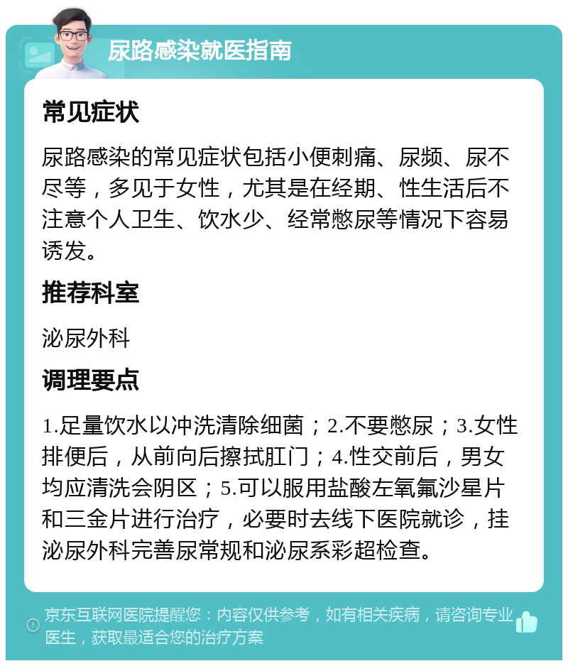 尿路感染就医指南 常见症状 尿路感染的常见症状包括小便刺痛、尿频、尿不尽等，多见于女性，尤其是在经期、性生活后不注意个人卫生、饮水少、经常憋尿等情况下容易诱发。 推荐科室 泌尿外科 调理要点 1.足量饮水以冲洗清除细菌；2.不要憋尿；3.女性排便后，从前向后擦拭肛门；4.性交前后，男女均应清洗会阴区；5.可以服用盐酸左氧氟沙星片和三金片进行治疗，必要时去线下医院就诊，挂泌尿外科完善尿常规和泌尿系彩超检查。