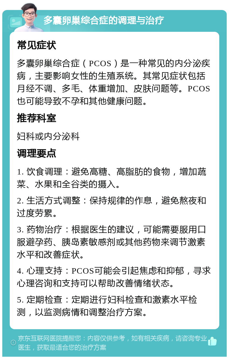 多囊卵巢综合症的调理与治疗 常见症状 多囊卵巢综合症（PCOS）是一种常见的内分泌疾病，主要影响女性的生殖系统。其常见症状包括月经不调、多毛、体重增加、皮肤问题等。PCOS也可能导致不孕和其他健康问题。 推荐科室 妇科或内分泌科 调理要点 1. 饮食调理：避免高糖、高脂肪的食物，增加蔬菜、水果和全谷类的摄入。 2. 生活方式调整：保持规律的作息，避免熬夜和过度劳累。 3. 药物治疗：根据医生的建议，可能需要服用口服避孕药、胰岛素敏感剂或其他药物来调节激素水平和改善症状。 4. 心理支持：PCOS可能会引起焦虑和抑郁，寻求心理咨询和支持可以帮助改善情绪状态。 5. 定期检查：定期进行妇科检查和激素水平检测，以监测病情和调整治疗方案。