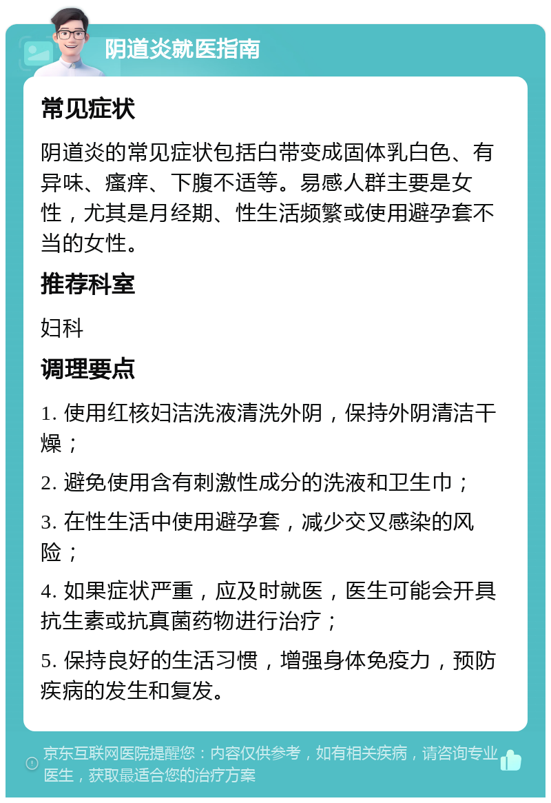 阴道炎就医指南 常见症状 阴道炎的常见症状包括白带变成固体乳白色、有异味、瘙痒、下腹不适等。易感人群主要是女性，尤其是月经期、性生活频繁或使用避孕套不当的女性。 推荐科室 妇科 调理要点 1. 使用红核妇洁洗液清洗外阴，保持外阴清洁干燥； 2. 避免使用含有刺激性成分的洗液和卫生巾； 3. 在性生活中使用避孕套，减少交叉感染的风险； 4. 如果症状严重，应及时就医，医生可能会开具抗生素或抗真菌药物进行治疗； 5. 保持良好的生活习惯，增强身体免疫力，预防疾病的发生和复发。