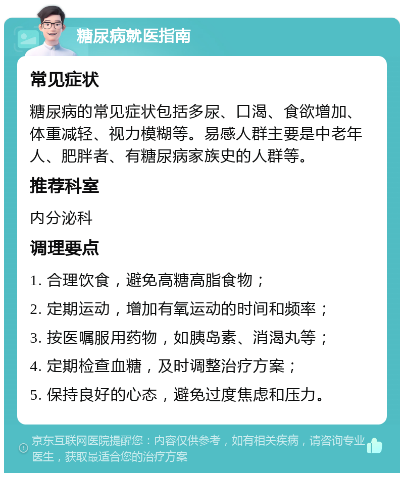 糖尿病就医指南 常见症状 糖尿病的常见症状包括多尿、口渴、食欲增加、体重减轻、视力模糊等。易感人群主要是中老年人、肥胖者、有糖尿病家族史的人群等。 推荐科室 内分泌科 调理要点 1. 合理饮食，避免高糖高脂食物； 2. 定期运动，增加有氧运动的时间和频率； 3. 按医嘱服用药物，如胰岛素、消渴丸等； 4. 定期检查血糖，及时调整治疗方案； 5. 保持良好的心态，避免过度焦虑和压力。