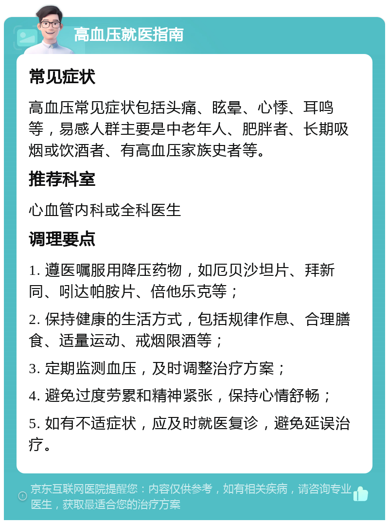 高血压就医指南 常见症状 高血压常见症状包括头痛、眩晕、心悸、耳鸣等，易感人群主要是中老年人、肥胖者、长期吸烟或饮酒者、有高血压家族史者等。 推荐科室 心血管内科或全科医生 调理要点 1. 遵医嘱服用降压药物，如厄贝沙坦片、拜新同、吲达帕胺片、倍他乐克等； 2. 保持健康的生活方式，包括规律作息、合理膳食、适量运动、戒烟限酒等； 3. 定期监测血压，及时调整治疗方案； 4. 避免过度劳累和精神紧张，保持心情舒畅； 5. 如有不适症状，应及时就医复诊，避免延误治疗。