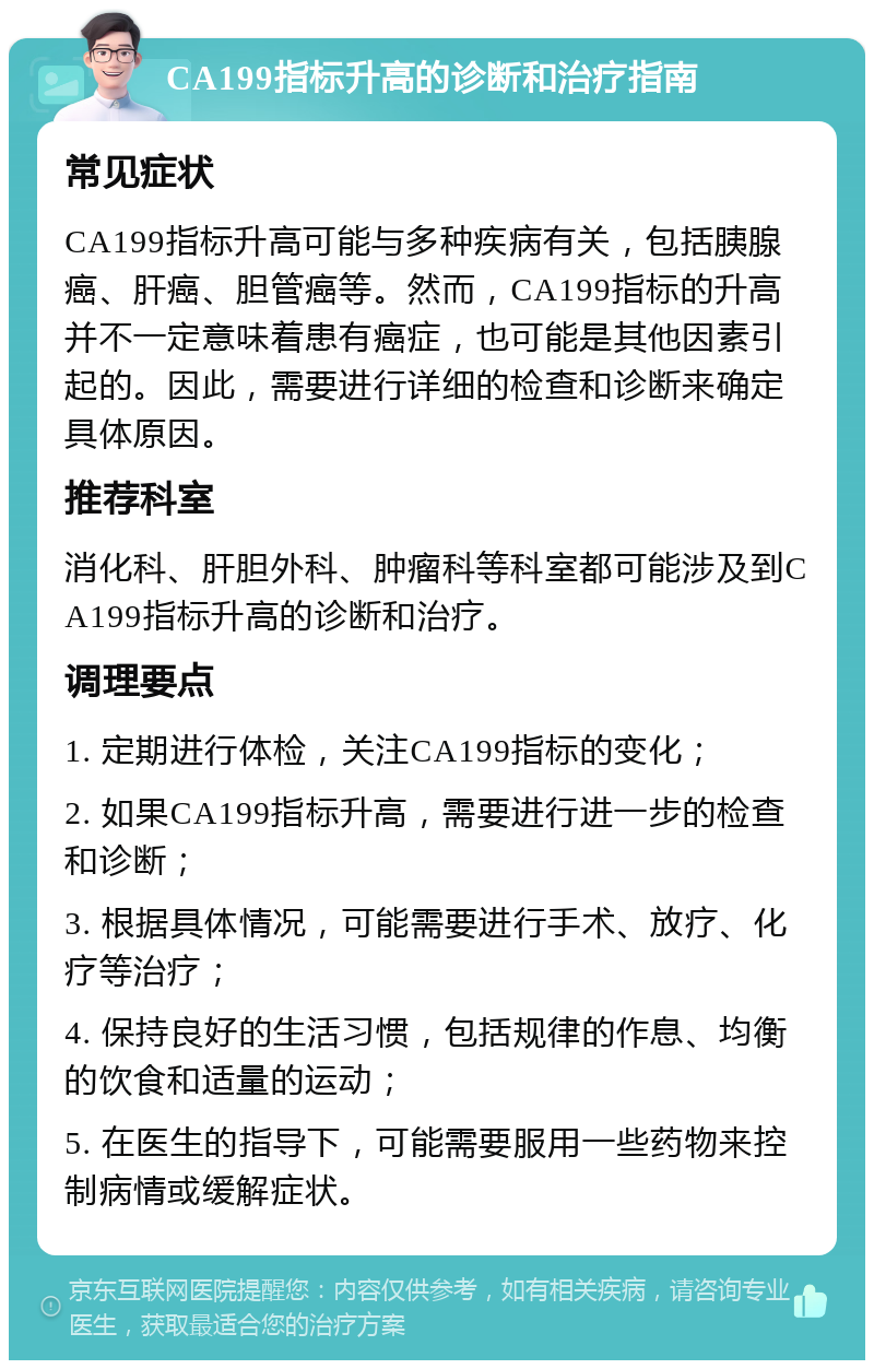 CA199指标升高的诊断和治疗指南 常见症状 CA199指标升高可能与多种疾病有关，包括胰腺癌、肝癌、胆管癌等。然而，CA199指标的升高并不一定意味着患有癌症，也可能是其他因素引起的。因此，需要进行详细的检查和诊断来确定具体原因。 推荐科室 消化科、肝胆外科、肿瘤科等科室都可能涉及到CA199指标升高的诊断和治疗。 调理要点 1. 定期进行体检，关注CA199指标的变化； 2. 如果CA199指标升高，需要进行进一步的检查和诊断； 3. 根据具体情况，可能需要进行手术、放疗、化疗等治疗； 4. 保持良好的生活习惯，包括规律的作息、均衡的饮食和适量的运动； 5. 在医生的指导下，可能需要服用一些药物来控制病情或缓解症状。