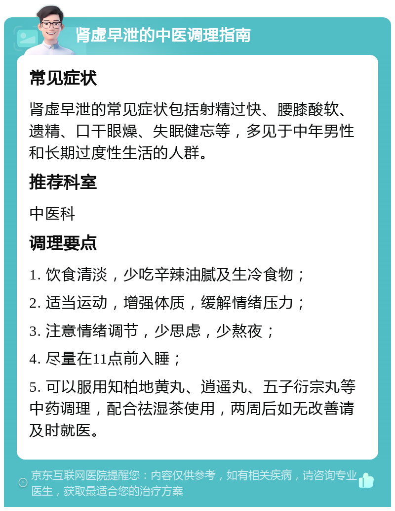 肾虚早泄的中医调理指南 常见症状 肾虚早泄的常见症状包括射精过快、腰膝酸软、遗精、口干眼燥、失眠健忘等，多见于中年男性和长期过度性生活的人群。 推荐科室 中医科 调理要点 1. 饮食清淡，少吃辛辣油腻及生冷食物； 2. 适当运动，增强体质，缓解情绪压力； 3. 注意情绪调节，少思虑，少熬夜； 4. 尽量在11点前入睡； 5. 可以服用知柏地黄丸、逍遥丸、五子衍宗丸等中药调理，配合祛湿茶使用，两周后如无改善请及时就医。