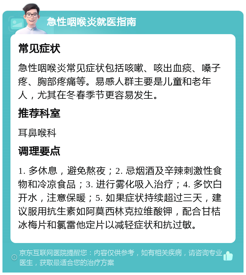 急性咽喉炎就医指南 常见症状 急性咽喉炎常见症状包括咳嗽、咳出血痰、嗓子疼、胸部疼痛等。易感人群主要是儿童和老年人，尤其在冬春季节更容易发生。 推荐科室 耳鼻喉科 调理要点 1. 多休息，避免熬夜；2. 忌烟酒及辛辣刺激性食物和冷凉食品；3. 进行雾化吸入治疗；4. 多饮白开水，注意保暖；5. 如果症状持续超过三天，建议服用抗生素如阿莫西林克拉维酸钾，配合甘桔冰梅片和氯雷他定片以减轻症状和抗过敏。