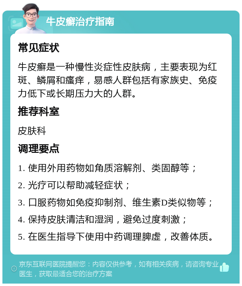 牛皮癣治疗指南 常见症状 牛皮癣是一种慢性炎症性皮肤病，主要表现为红斑、鳞屑和瘙痒，易感人群包括有家族史、免疫力低下或长期压力大的人群。 推荐科室 皮肤科 调理要点 1. 使用外用药物如角质溶解剂、类固醇等； 2. 光疗可以帮助减轻症状； 3. 口服药物如免疫抑制剂、维生素D类似物等； 4. 保持皮肤清洁和湿润，避免过度刺激； 5. 在医生指导下使用中药调理脾虚，改善体质。