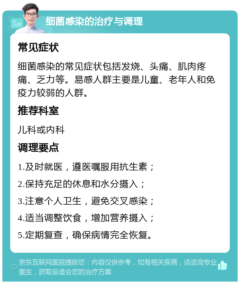 细菌感染的治疗与调理 常见症状 细菌感染的常见症状包括发烧、头痛、肌肉疼痛、乏力等。易感人群主要是儿童、老年人和免疫力较弱的人群。 推荐科室 儿科或内科 调理要点 1.及时就医，遵医嘱服用抗生素； 2.保持充足的休息和水分摄入； 3.注意个人卫生，避免交叉感染； 4.适当调整饮食，增加营养摄入； 5.定期复查，确保病情完全恢复。