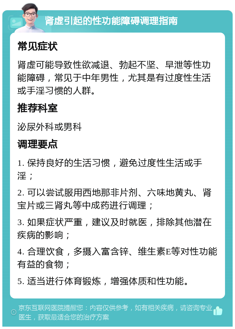 肾虚引起的性功能障碍调理指南 常见症状 肾虚可能导致性欲减退、勃起不坚、早泄等性功能障碍，常见于中年男性，尤其是有过度性生活或手淫习惯的人群。 推荐科室 泌尿外科或男科 调理要点 1. 保持良好的生活习惯，避免过度性生活或手淫； 2. 可以尝试服用西地那非片剂、六味地黄丸、肾宝片或三肾丸等中成药进行调理； 3. 如果症状严重，建议及时就医，排除其他潜在疾病的影响； 4. 合理饮食，多摄入富含锌、维生素E等对性功能有益的食物； 5. 适当进行体育锻炼，增强体质和性功能。