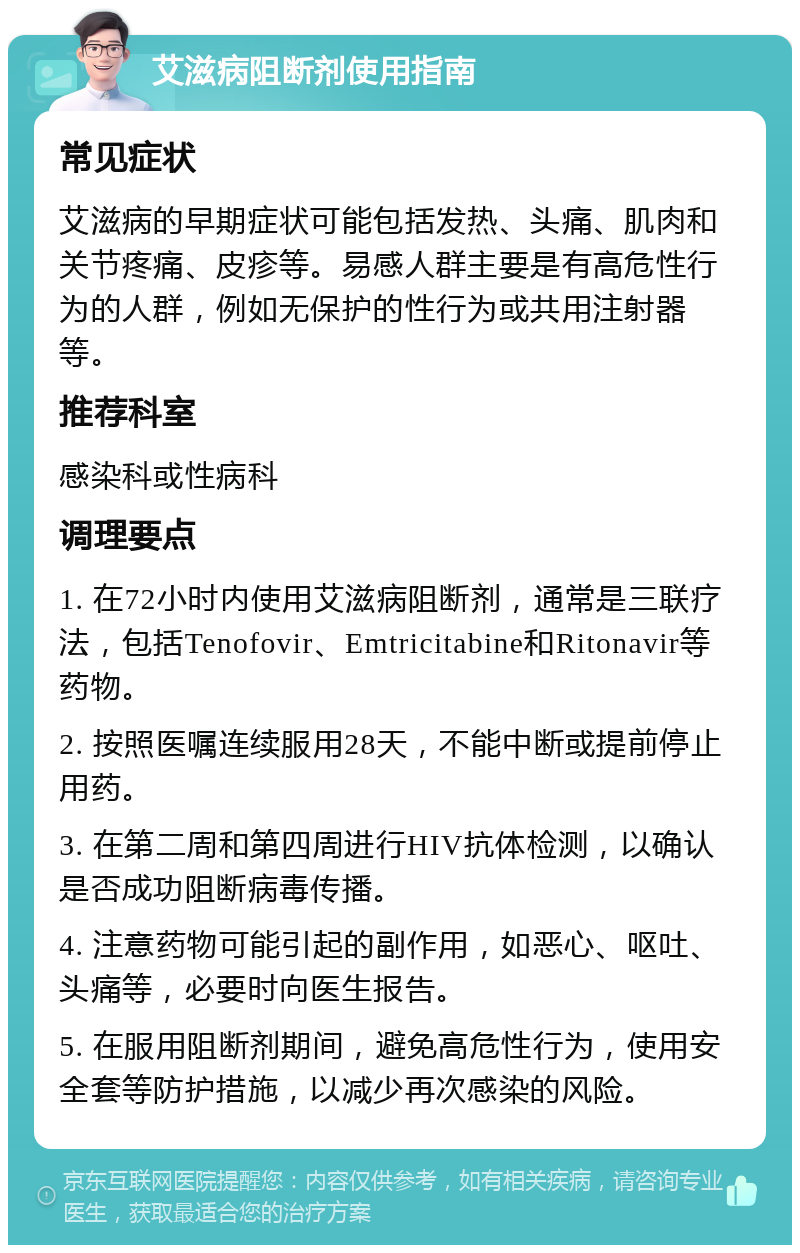 艾滋病阻断剂使用指南 常见症状 艾滋病的早期症状可能包括发热、头痛、肌肉和关节疼痛、皮疹等。易感人群主要是有高危性行为的人群，例如无保护的性行为或共用注射器等。 推荐科室 感染科或性病科 调理要点 1. 在72小时内使用艾滋病阻断剂，通常是三联疗法，包括Tenofovir、Emtricitabine和Ritonavir等药物。 2. 按照医嘱连续服用28天，不能中断或提前停止用药。 3. 在第二周和第四周进行HIV抗体检测，以确认是否成功阻断病毒传播。 4. 注意药物可能引起的副作用，如恶心、呕吐、头痛等，必要时向医生报告。 5. 在服用阻断剂期间，避免高危性行为，使用安全套等防护措施，以减少再次感染的风险。