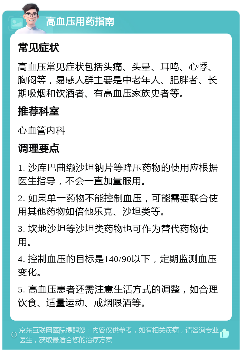 高血压用药指南 常见症状 高血压常见症状包括头痛、头晕、耳鸣、心悸、胸闷等，易感人群主要是中老年人、肥胖者、长期吸烟和饮酒者、有高血压家族史者等。 推荐科室 心血管内科 调理要点 1. 沙库巴曲缬沙坦钠片等降压药物的使用应根据医生指导，不会一直加量服用。 2. 如果单一药物不能控制血压，可能需要联合使用其他药物如倍他乐克、沙坦类等。 3. 坎地沙坦等沙坦类药物也可作为替代药物使用。 4. 控制血压的目标是140/90以下，定期监测血压变化。 5. 高血压患者还需注意生活方式的调整，如合理饮食、适量运动、戒烟限酒等。