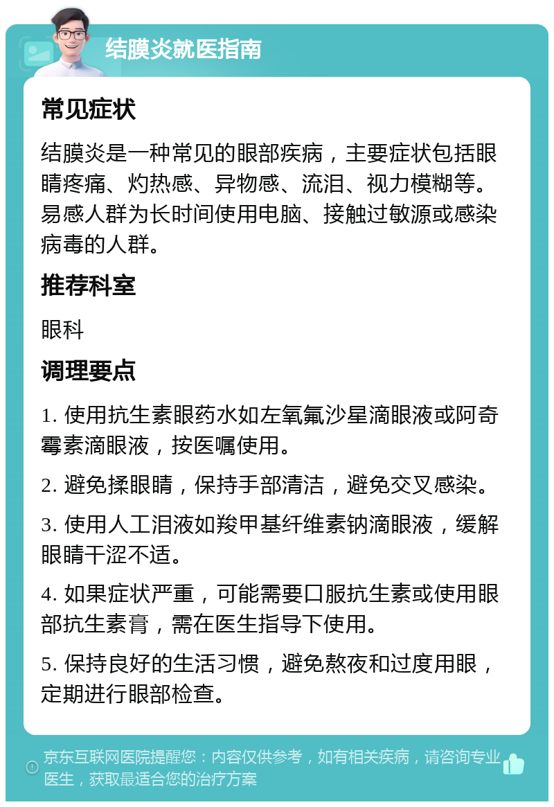 结膜炎就医指南 常见症状 结膜炎是一种常见的眼部疾病，主要症状包括眼睛疼痛、灼热感、异物感、流泪、视力模糊等。易感人群为长时间使用电脑、接触过敏源或感染病毒的人群。 推荐科室 眼科 调理要点 1. 使用抗生素眼药水如左氧氟沙星滴眼液或阿奇霉素滴眼液，按医嘱使用。 2. 避免揉眼睛，保持手部清洁，避免交叉感染。 3. 使用人工泪液如羧甲基纤维素钠滴眼液，缓解眼睛干涩不适。 4. 如果症状严重，可能需要口服抗生素或使用眼部抗生素膏，需在医生指导下使用。 5. 保持良好的生活习惯，避免熬夜和过度用眼，定期进行眼部检查。