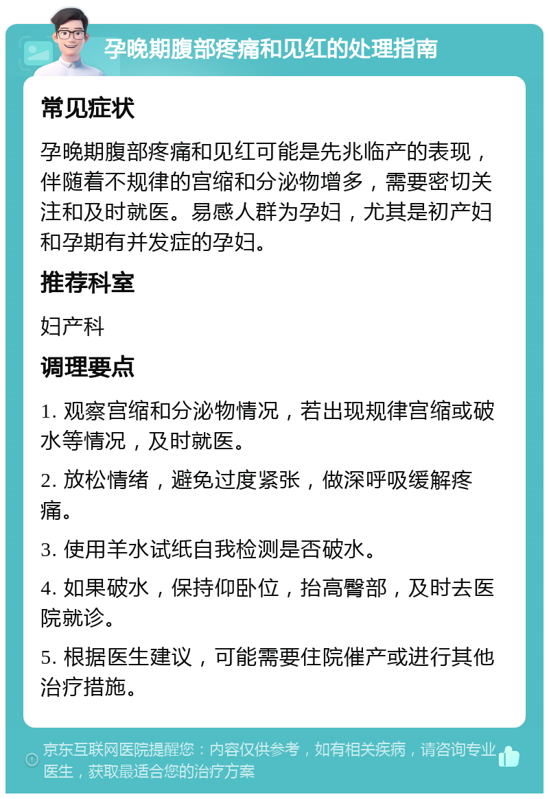 孕晚期腹部疼痛和见红的处理指南 常见症状 孕晚期腹部疼痛和见红可能是先兆临产的表现，伴随着不规律的宫缩和分泌物增多，需要密切关注和及时就医。易感人群为孕妇，尤其是初产妇和孕期有并发症的孕妇。 推荐科室 妇产科 调理要点 1. 观察宫缩和分泌物情况，若出现规律宫缩或破水等情况，及时就医。 2. 放松情绪，避免过度紧张，做深呼吸缓解疼痛。 3. 使用羊水试纸自我检测是否破水。 4. 如果破水，保持仰卧位，抬高臀部，及时去医院就诊。 5. 根据医生建议，可能需要住院催产或进行其他治疗措施。