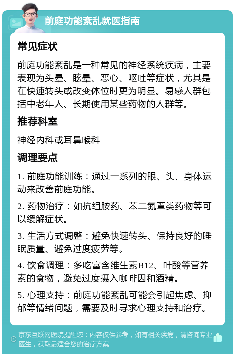 前庭功能紊乱就医指南 常见症状 前庭功能紊乱是一种常见的神经系统疾病，主要表现为头晕、眩晕、恶心、呕吐等症状，尤其是在快速转头或改变体位时更为明显。易感人群包括中老年人、长期使用某些药物的人群等。 推荐科室 神经内科或耳鼻喉科 调理要点 1. 前庭功能训练：通过一系列的眼、头、身体运动来改善前庭功能。 2. 药物治疗：如抗组胺药、苯二氮䓬类药物等可以缓解症状。 3. 生活方式调整：避免快速转头、保持良好的睡眠质量、避免过度疲劳等。 4. 饮食调理：多吃富含维生素B12、叶酸等营养素的食物，避免过度摄入咖啡因和酒精。 5. 心理支持：前庭功能紊乱可能会引起焦虑、抑郁等情绪问题，需要及时寻求心理支持和治疗。