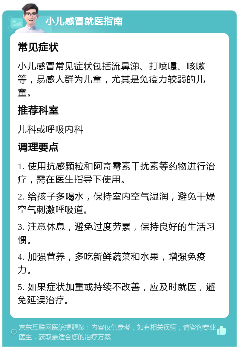 小儿感冒就医指南 常见症状 小儿感冒常见症状包括流鼻涕、打喷嚏、咳嗽等，易感人群为儿童，尤其是免疫力较弱的儿童。 推荐科室 儿科或呼吸内科 调理要点 1. 使用抗感颗粒和阿奇霉素干扰素等药物进行治疗，需在医生指导下使用。 2. 给孩子多喝水，保持室内空气湿润，避免干燥空气刺激呼吸道。 3. 注意休息，避免过度劳累，保持良好的生活习惯。 4. 加强营养，多吃新鲜蔬菜和水果，增强免疫力。 5. 如果症状加重或持续不改善，应及时就医，避免延误治疗。