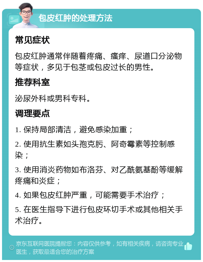 包皮红肿的处理方法 常见症状 包皮红肿通常伴随着疼痛、瘙痒、尿道口分泌物等症状，多见于包茎或包皮过长的男性。 推荐科室 泌尿外科或男科专科。 调理要点 1. 保持局部清洁，避免感染加重； 2. 使用抗生素如头孢克肟、阿奇霉素等控制感染； 3. 使用消炎药物如布洛芬、对乙酰氨基酚等缓解疼痛和炎症； 4. 如果包皮红肿严重，可能需要手术治疗； 5. 在医生指导下进行包皮环切手术或其他相关手术治疗。