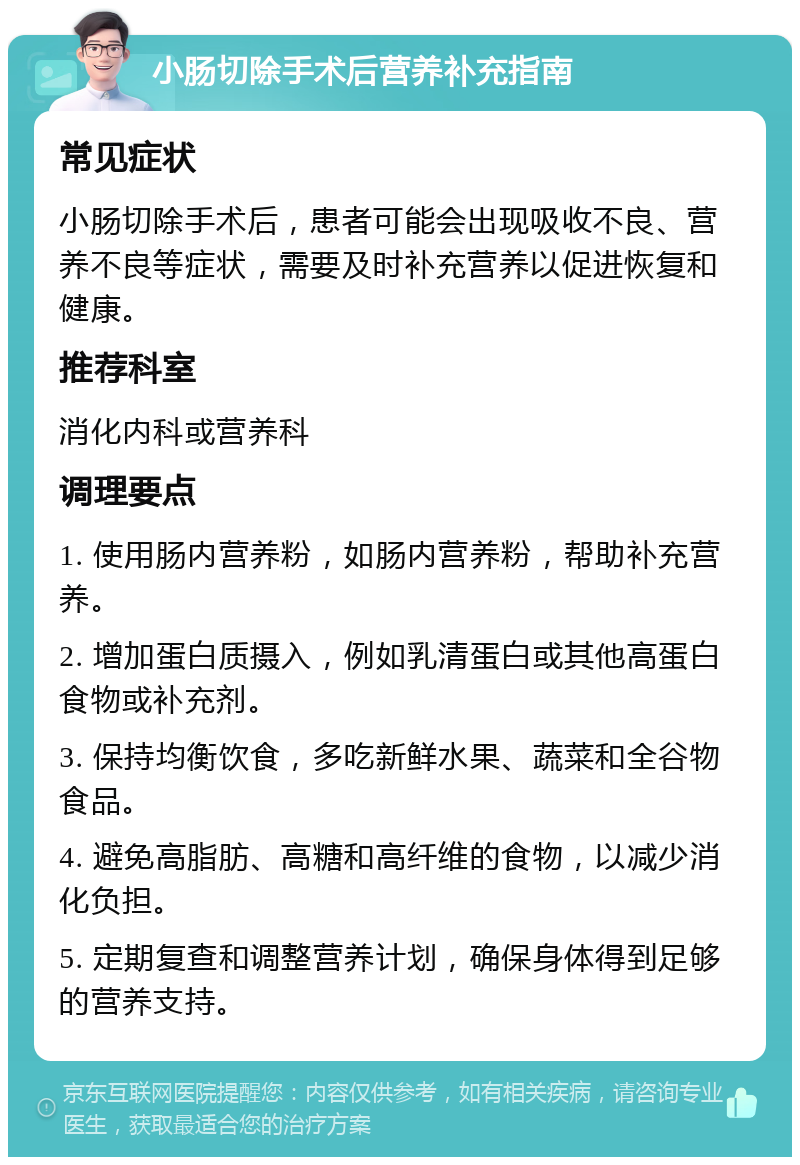 小肠切除手术后营养补充指南 常见症状 小肠切除手术后，患者可能会出现吸收不良、营养不良等症状，需要及时补充营养以促进恢复和健康。 推荐科室 消化内科或营养科 调理要点 1. 使用肠内营养粉，如肠内营养粉，帮助补充营养。 2. 增加蛋白质摄入，例如乳清蛋白或其他高蛋白食物或补充剂。 3. 保持均衡饮食，多吃新鲜水果、蔬菜和全谷物食品。 4. 避免高脂肪、高糖和高纤维的食物，以减少消化负担。 5. 定期复查和调整营养计划，确保身体得到足够的营养支持。