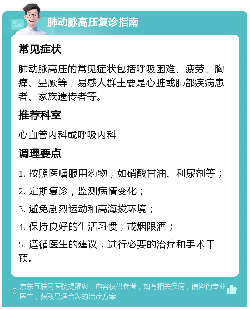 肺动脉高压复诊指南 常见症状 肺动脉高压的常见症状包括呼吸困难、疲劳、胸痛、晕厥等，易感人群主要是心脏或肺部疾病患者、家族遗传者等。 推荐科室 心血管内科或呼吸内科 调理要点 1. 按照医嘱服用药物，如硝酸甘油、利尿剂等； 2. 定期复诊，监测病情变化； 3. 避免剧烈运动和高海拔环境； 4. 保持良好的生活习惯，戒烟限酒； 5. 遵循医生的建议，进行必要的治疗和手术干预。