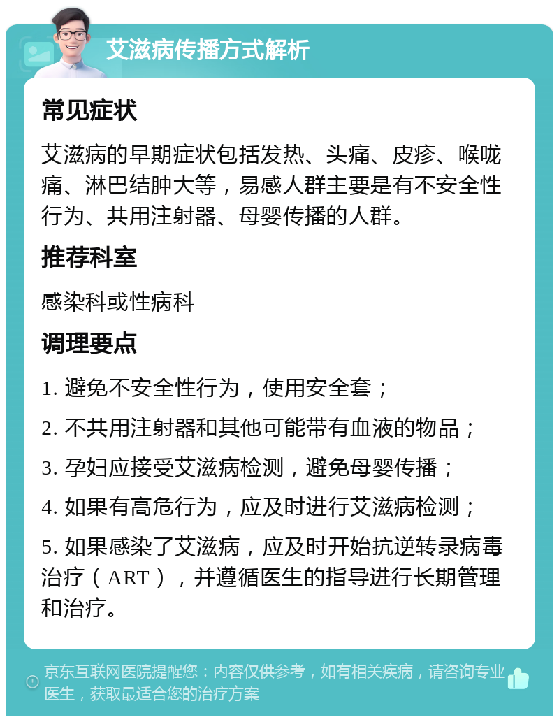 艾滋病传播方式解析 常见症状 艾滋病的早期症状包括发热、头痛、皮疹、喉咙痛、淋巴结肿大等，易感人群主要是有不安全性行为、共用注射器、母婴传播的人群。 推荐科室 感染科或性病科 调理要点 1. 避免不安全性行为，使用安全套； 2. 不共用注射器和其他可能带有血液的物品； 3. 孕妇应接受艾滋病检测，避免母婴传播； 4. 如果有高危行为，应及时进行艾滋病检测； 5. 如果感染了艾滋病，应及时开始抗逆转录病毒治疗（ART），并遵循医生的指导进行长期管理和治疗。