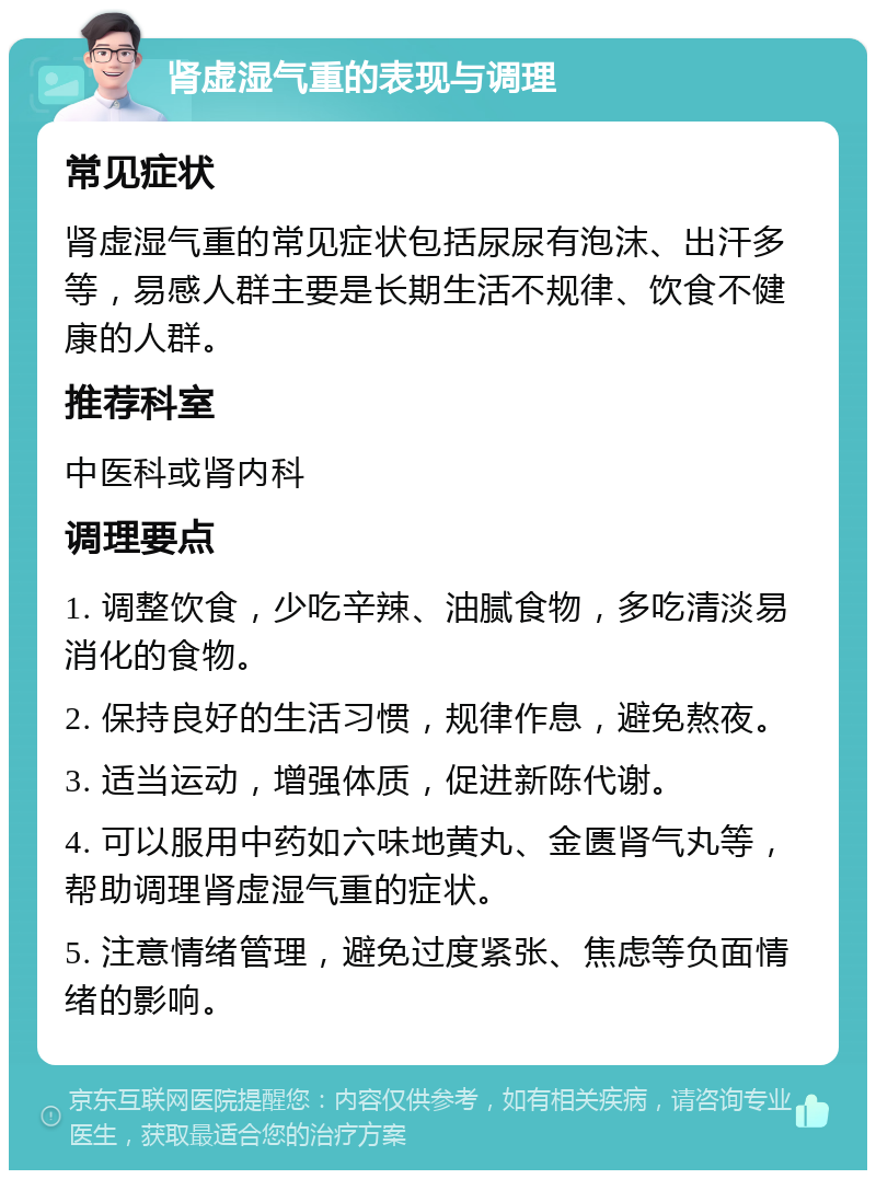 肾虚湿气重的表现与调理 常见症状 肾虚湿气重的常见症状包括尿尿有泡沫、出汗多等，易感人群主要是长期生活不规律、饮食不健康的人群。 推荐科室 中医科或肾内科 调理要点 1. 调整饮食，少吃辛辣、油腻食物，多吃清淡易消化的食物。 2. 保持良好的生活习惯，规律作息，避免熬夜。 3. 适当运动，增强体质，促进新陈代谢。 4. 可以服用中药如六味地黄丸、金匮肾气丸等，帮助调理肾虚湿气重的症状。 5. 注意情绪管理，避免过度紧张、焦虑等负面情绪的影响。