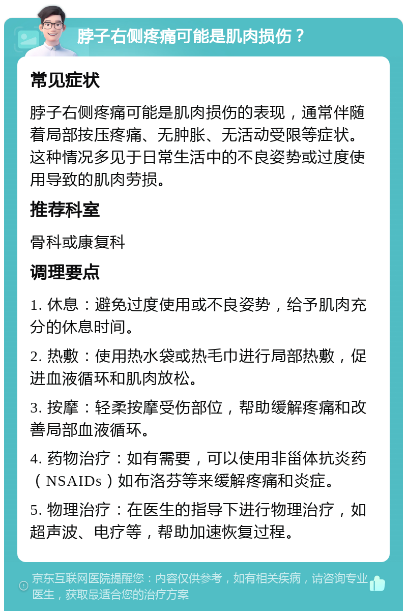 脖子右侧疼痛可能是肌肉损伤？ 常见症状 脖子右侧疼痛可能是肌肉损伤的表现，通常伴随着局部按压疼痛、无肿胀、无活动受限等症状。这种情况多见于日常生活中的不良姿势或过度使用导致的肌肉劳损。 推荐科室 骨科或康复科 调理要点 1. 休息：避免过度使用或不良姿势，给予肌肉充分的休息时间。 2. 热敷：使用热水袋或热毛巾进行局部热敷，促进血液循环和肌肉放松。 3. 按摩：轻柔按摩受伤部位，帮助缓解疼痛和改善局部血液循环。 4. 药物治疗：如有需要，可以使用非甾体抗炎药（NSAIDs）如布洛芬等来缓解疼痛和炎症。 5. 物理治疗：在医生的指导下进行物理治疗，如超声波、电疗等，帮助加速恢复过程。