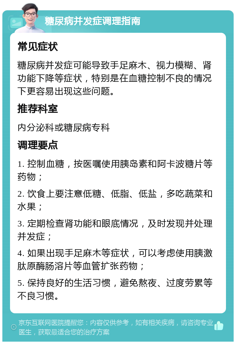 糖尿病并发症调理指南 常见症状 糖尿病并发症可能导致手足麻木、视力模糊、肾功能下降等症状，特别是在血糖控制不良的情况下更容易出现这些问题。 推荐科室 内分泌科或糖尿病专科 调理要点 1. 控制血糖，按医嘱使用胰岛素和阿卡波糖片等药物； 2. 饮食上要注意低糖、低脂、低盐，多吃蔬菜和水果； 3. 定期检查肾功能和眼底情况，及时发现并处理并发症； 4. 如果出现手足麻木等症状，可以考虑使用胰激肽原酶肠溶片等血管扩张药物； 5. 保持良好的生活习惯，避免熬夜、过度劳累等不良习惯。