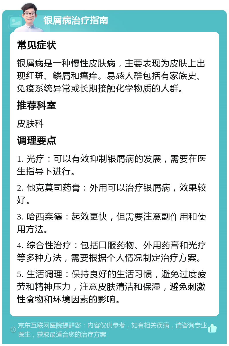 银屑病治疗指南 常见症状 银屑病是一种慢性皮肤病，主要表现为皮肤上出现红斑、鳞屑和瘙痒。易感人群包括有家族史、免疫系统异常或长期接触化学物质的人群。 推荐科室 皮肤科 调理要点 1. 光疗：可以有效抑制银屑病的发展，需要在医生指导下进行。 2. 他克莫司药膏：外用可以治疗银屑病，效果较好。 3. 哈西奈德：起效更快，但需要注意副作用和使用方法。 4. 综合性治疗：包括口服药物、外用药膏和光疗等多种方法，需要根据个人情况制定治疗方案。 5. 生活调理：保持良好的生活习惯，避免过度疲劳和精神压力，注意皮肤清洁和保湿，避免刺激性食物和环境因素的影响。