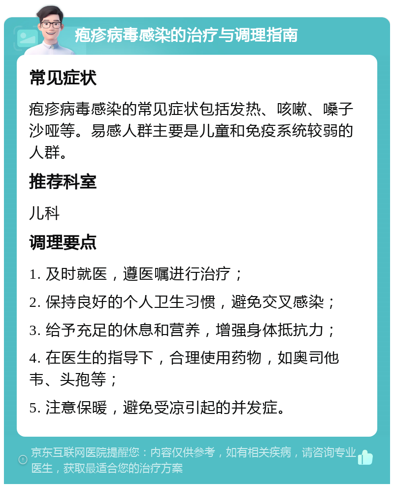 疱疹病毒感染的治疗与调理指南 常见症状 疱疹病毒感染的常见症状包括发热、咳嗽、嗓子沙哑等。易感人群主要是儿童和免疫系统较弱的人群。 推荐科室 儿科 调理要点 1. 及时就医，遵医嘱进行治疗； 2. 保持良好的个人卫生习惯，避免交叉感染； 3. 给予充足的休息和营养，增强身体抵抗力； 4. 在医生的指导下，合理使用药物，如奥司他韦、头孢等； 5. 注意保暖，避免受凉引起的并发症。