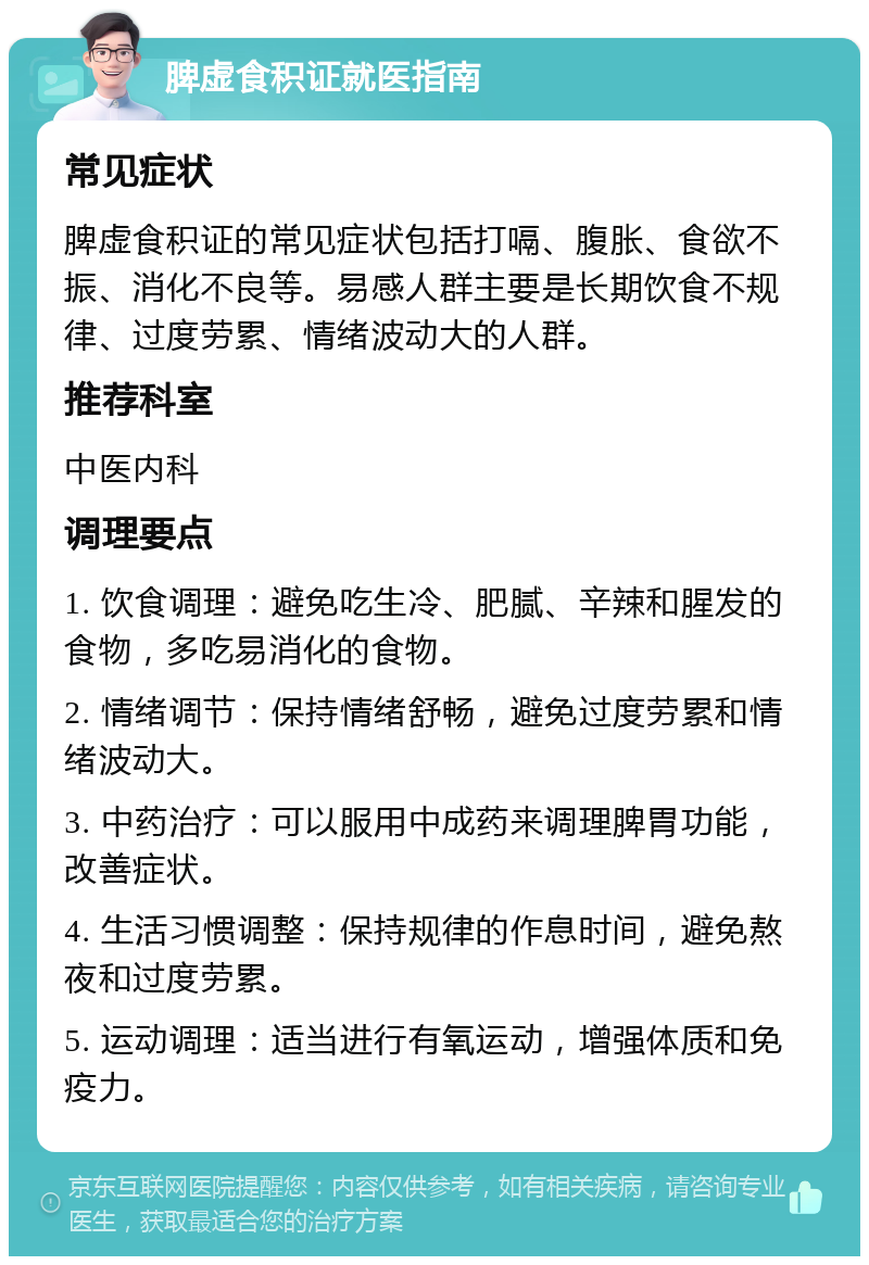 脾虚食积证就医指南 常见症状 脾虚食积证的常见症状包括打嗝、腹胀、食欲不振、消化不良等。易感人群主要是长期饮食不规律、过度劳累、情绪波动大的人群。 推荐科室 中医内科 调理要点 1. 饮食调理：避免吃生冷、肥腻、辛辣和腥发的食物，多吃易消化的食物。 2. 情绪调节：保持情绪舒畅，避免过度劳累和情绪波动大。 3. 中药治疗：可以服用中成药来调理脾胃功能，改善症状。 4. 生活习惯调整：保持规律的作息时间，避免熬夜和过度劳累。 5. 运动调理：适当进行有氧运动，增强体质和免疫力。