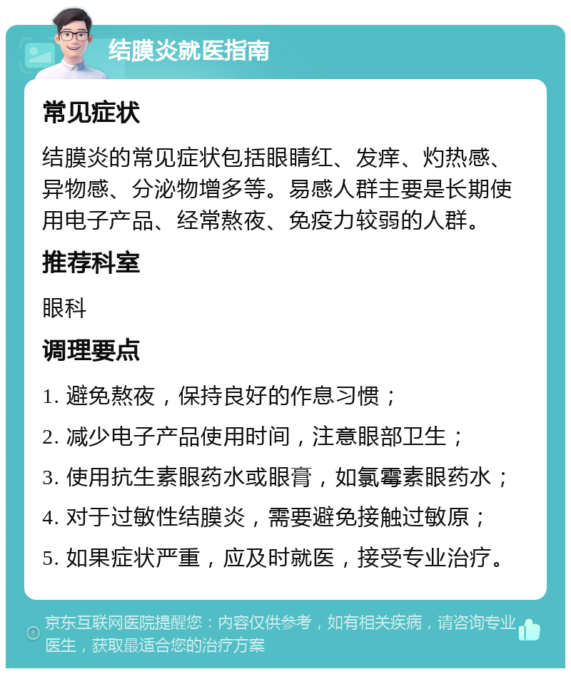 结膜炎就医指南 常见症状 结膜炎的常见症状包括眼睛红、发痒、灼热感、异物感、分泌物增多等。易感人群主要是长期使用电子产品、经常熬夜、免疫力较弱的人群。 推荐科室 眼科 调理要点 1. 避免熬夜，保持良好的作息习惯； 2. 减少电子产品使用时间，注意眼部卫生； 3. 使用抗生素眼药水或眼膏，如氯霉素眼药水； 4. 对于过敏性结膜炎，需要避免接触过敏原； 5. 如果症状严重，应及时就医，接受专业治疗。