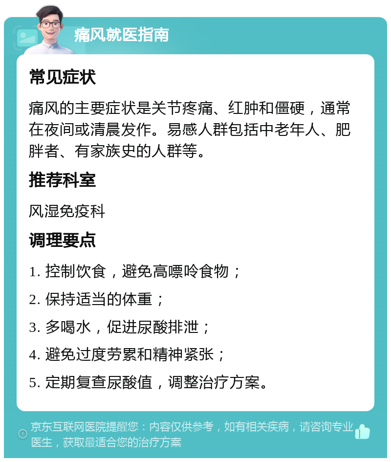 痛风就医指南 常见症状 痛风的主要症状是关节疼痛、红肿和僵硬，通常在夜间或清晨发作。易感人群包括中老年人、肥胖者、有家族史的人群等。 推荐科室 风湿免疫科 调理要点 1. 控制饮食，避免高嘌呤食物； 2. 保持适当的体重； 3. 多喝水，促进尿酸排泄； 4. 避免过度劳累和精神紧张； 5. 定期复查尿酸值，调整治疗方案。