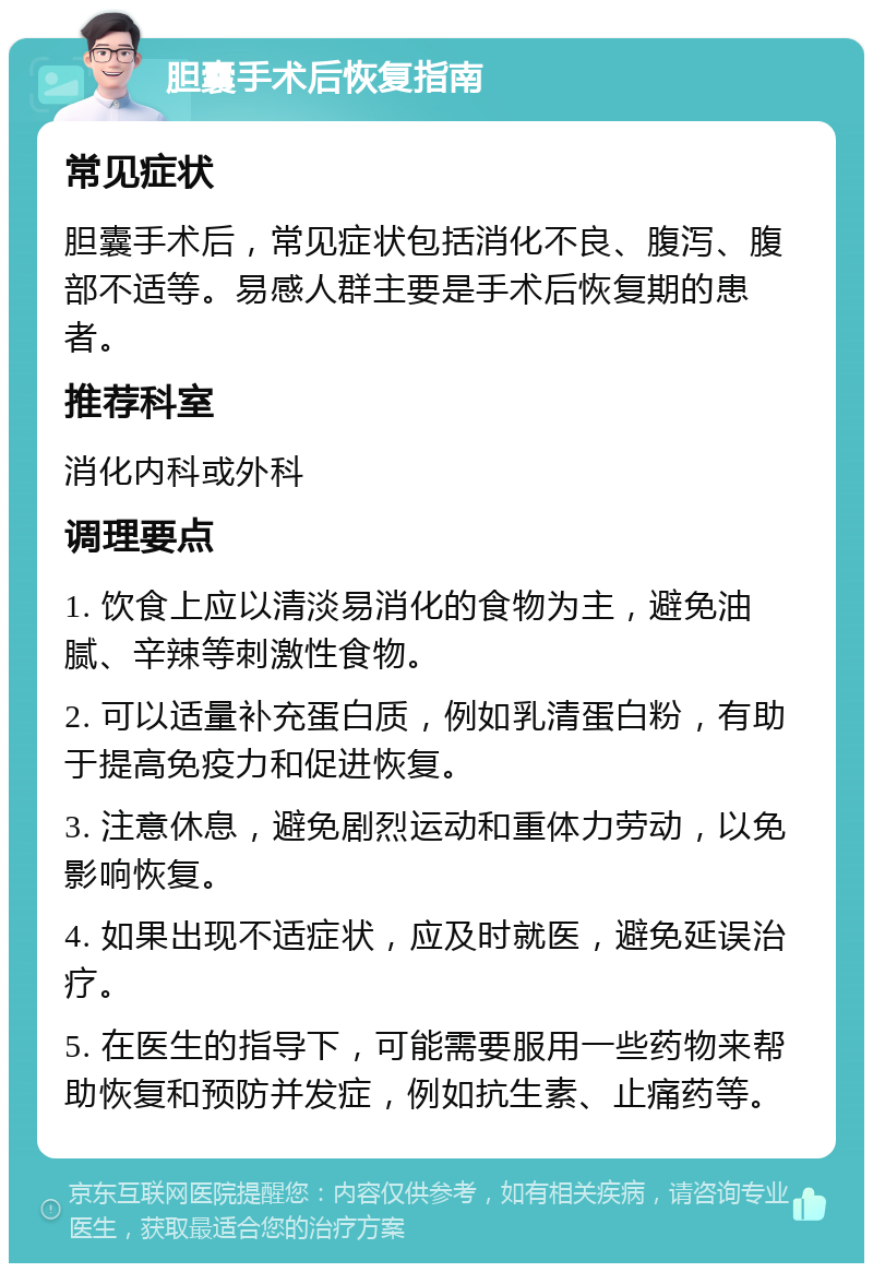 胆囊手术后恢复指南 常见症状 胆囊手术后，常见症状包括消化不良、腹泻、腹部不适等。易感人群主要是手术后恢复期的患者。 推荐科室 消化内科或外科 调理要点 1. 饮食上应以清淡易消化的食物为主，避免油腻、辛辣等刺激性食物。 2. 可以适量补充蛋白质，例如乳清蛋白粉，有助于提高免疫力和促进恢复。 3. 注意休息，避免剧烈运动和重体力劳动，以免影响恢复。 4. 如果出现不适症状，应及时就医，避免延误治疗。 5. 在医生的指导下，可能需要服用一些药物来帮助恢复和预防并发症，例如抗生素、止痛药等。