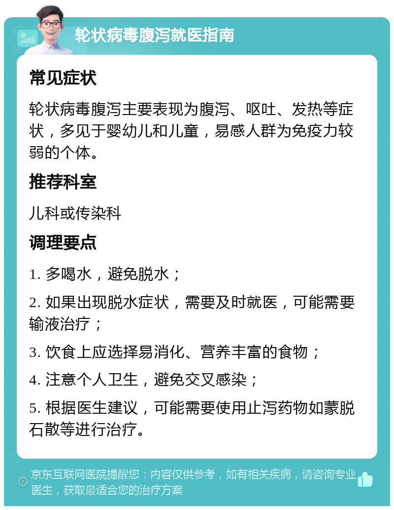 轮状病毒腹泻就医指南 常见症状 轮状病毒腹泻主要表现为腹泻、呕吐、发热等症状，多见于婴幼儿和儿童，易感人群为免疫力较弱的个体。 推荐科室 儿科或传染科 调理要点 1. 多喝水，避免脱水； 2. 如果出现脱水症状，需要及时就医，可能需要输液治疗； 3. 饮食上应选择易消化、营养丰富的食物； 4. 注意个人卫生，避免交叉感染； 5. 根据医生建议，可能需要使用止泻药物如蒙脱石散等进行治疗。