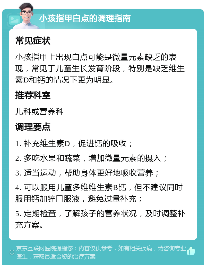 小孩指甲白点的调理指南 常见症状 小孩指甲上出现白点可能是微量元素缺乏的表现，常见于儿童生长发育阶段，特别是缺乏维生素D和钙的情况下更为明显。 推荐科室 儿科或营养科 调理要点 1. 补充维生素D，促进钙的吸收； 2. 多吃水果和蔬菜，增加微量元素的摄入； 3. 适当运动，帮助身体更好地吸收营养； 4. 可以服用儿童多维维生素B钙，但不建议同时服用钙加锌口服液，避免过量补充； 5. 定期检查，了解孩子的营养状况，及时调整补充方案。