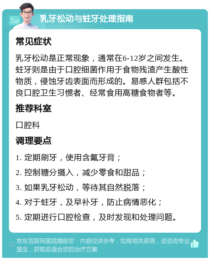 乳牙松动与蛀牙处理指南 常见症状 乳牙松动是正常现象，通常在6-12岁之间发生。蛀牙则是由于口腔细菌作用于食物残渣产生酸性物质，侵蚀牙齿表面而形成的。易感人群包括不良口腔卫生习惯者、经常食用高糖食物者等。 推荐科室 口腔科 调理要点 1. 定期刷牙，使用含氟牙膏； 2. 控制糖分摄入，减少零食和甜品； 3. 如果乳牙松动，等待其自然脱落； 4. 对于蛀牙，及早补牙，防止病情恶化； 5. 定期进行口腔检查，及时发现和处理问题。